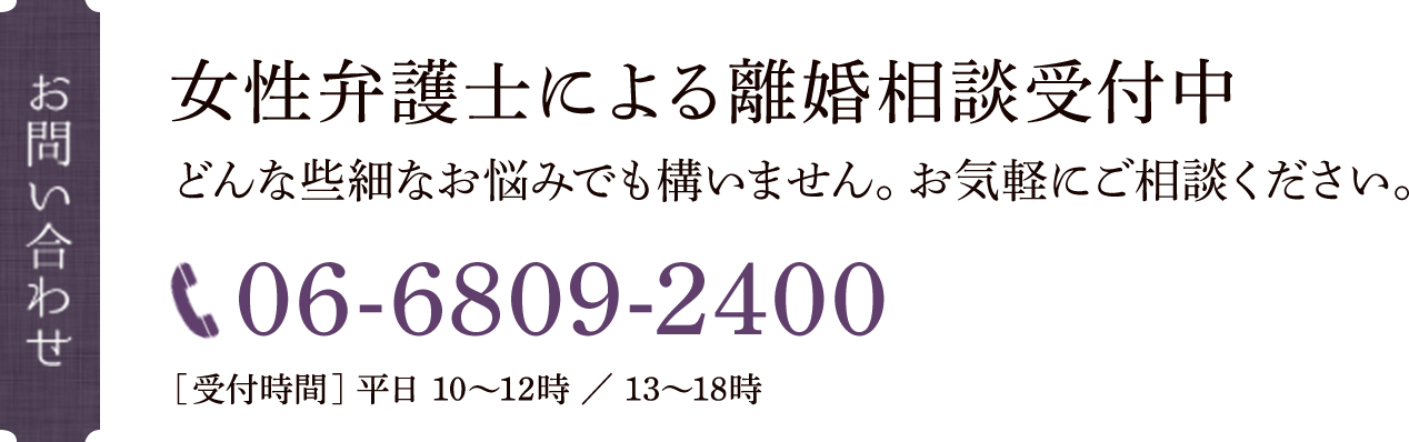 お問い合わせ 女性弁護士による離婚相談受付中 どんな些細なお悩みでも構いません。お気軽にご相談ください。 TEL:06-6809-2400 【受付時間】平日10〜12時　13〜17時